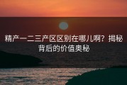 精产一二三产区区别在哪儿啊？揭秘背后的价值奥秘