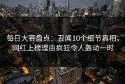每日大赛盘点：丑闻10个细节真相，网红上榜理由疯狂令人轰动一时