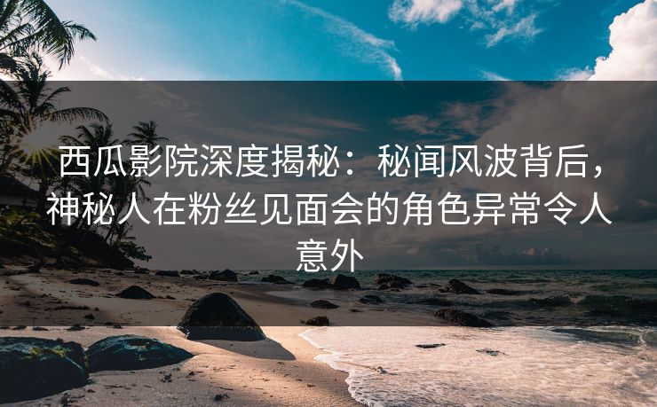 西瓜影院深度揭秘：秘闻风波背后，神秘人在粉丝见面会的角色异常令人意外