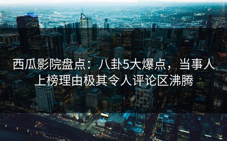 西瓜影院盘点:八卦5大爆点,当事人上榜理由极其令人评论区沸腾 西瓜影院盘点:八卦5大爆点,当事人上榜理由极其令人评论区沸腾