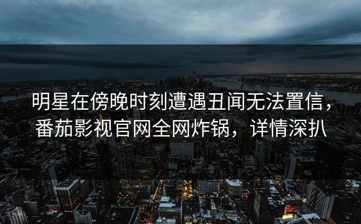 明星在傍晚时刻遭遇丑闻无法置信，番茄影视官网全网炸锅，详情深扒