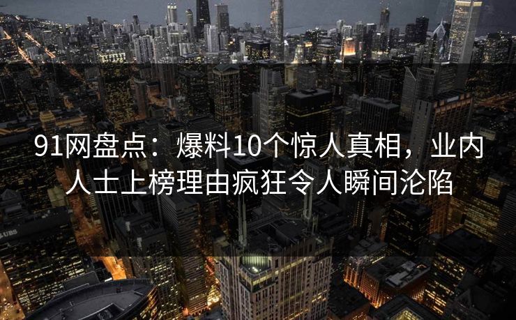 91网盘点：爆料10个惊人真相，业内人士上榜理由疯狂令人瞬间沦陷