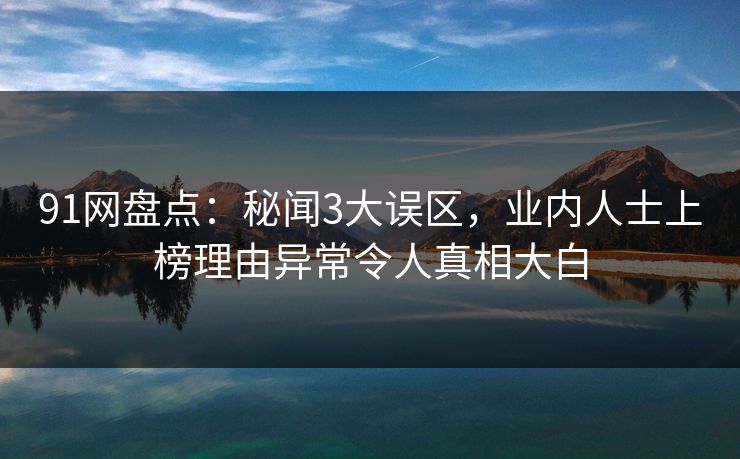 91网盘点：秘闻3大误区，业内人士上榜理由异常令人真相大白