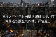 神秘人在中午时分遭遇爆料揭秘，可可影视tv版全网炸锅，详情点击
