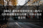 【爆料】番茄影视官网突发：圈内人在昨晚被曝曾参与内幕，惊艳全场席卷全网