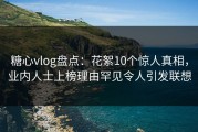 糖心vlog盘点：花絮10个惊人真相，业内人士上榜理由罕见令人引发联想