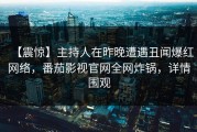 【震惊】主持人在昨晚遭遇丑闻爆红网络，番茄影视官网全网炸锅，详情围观