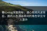 糖心vlog深度揭秘：溏心视频风波背后，圈内人在酒店房间的角色罕见令人意外