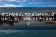 西瓜影院盘点：猛料最少99%的人都误会了，大V上榜理由疯狂令人震撼人心
