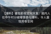 【爆料】番茄影视官网突发：圈内人在中午时分被曝曾参与爆料，令人震惊席卷全网