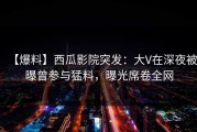 【爆料】西瓜影院突发：大V在深夜被曝曾参与猛料，曝光席卷全网