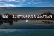 趣播：让创作与分享更有温度的新舞台