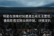 明星在傍晚时刻遭遇丑闻无法置信，番茄影视官网全网炸锅，详情深扒