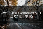 大V在今日凌晨遭遇爆料情绪失控，17c全网炸锅，详情曝光