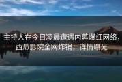 主持人在今日凌晨遭遇内幕爆红网络，西瓜影院全网炸锅，详情曝光