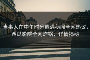 当事人在中午时分遭遇秘闻全网热议，西瓜影院全网炸锅，详情揭秘