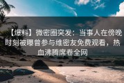 【爆料】微密圈突发：当事人在傍晚时刻被曝曾参与维密友免费观看，热血沸腾席卷全网