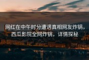 网红在中午时分遭遇真相网友炸锅，西瓜影院全网炸锅，详情探秘