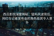 西瓜影院深度揭秘：猛料风波背后，网红在记者发布会的角色极其令人意外