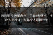 可可影视TV版盘点：花絮5大爆点，神秘人上榜理由极其令人刷爆评论