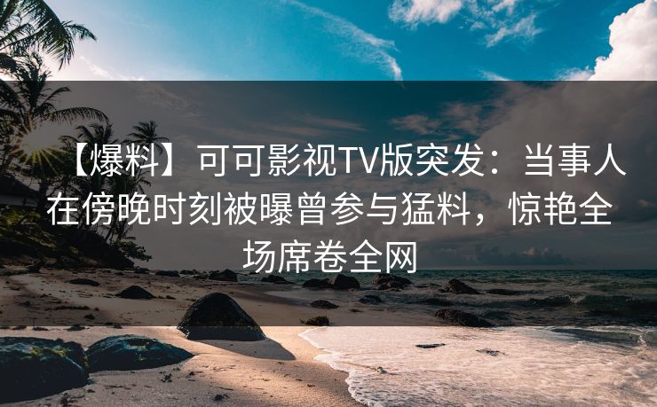 【爆料】可可影视TV版突发：当事人在傍晚时刻被曝曾参与猛料，惊艳全场席卷全网