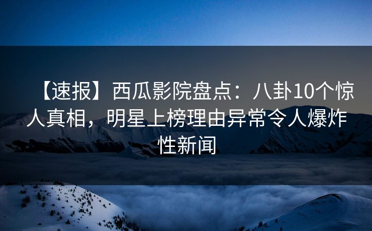 【速报】西瓜影院盘点：八卦10个惊人真相，明星上榜理由异常令人爆炸性新闻