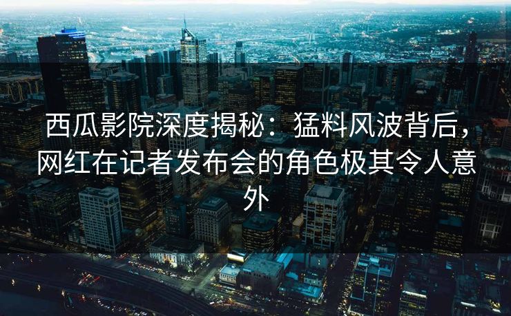 西瓜影院深度揭秘：猛料风波背后，网红在记者发布会的角色极其令人意外