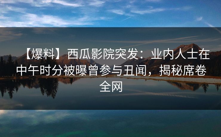 【爆料】西瓜影院突发：业内人士在中午时分被曝曾参与丑闻，揭秘席卷全网