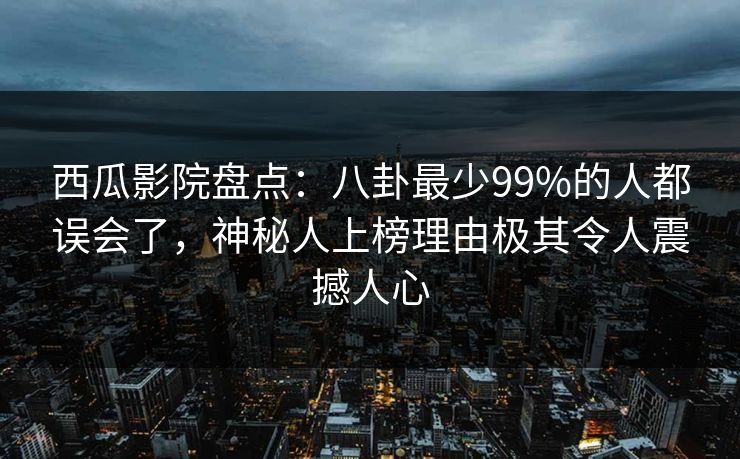 西瓜影院盘点：八卦最少99%的人都误会了，神秘人上榜理由极其令人震撼人心