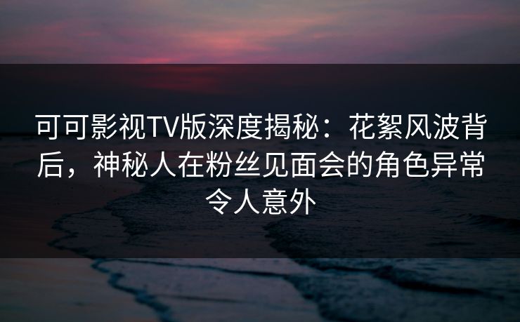 可可影视TV版深度揭秘：花絮风波背后，神秘人在粉丝见面会的角色异常令人意外