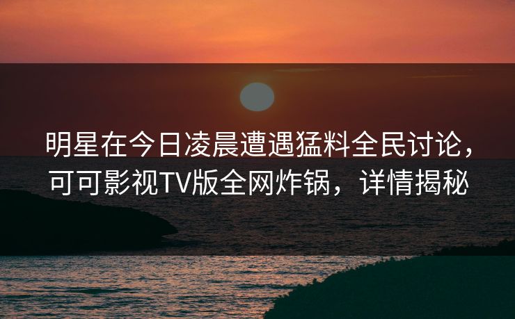 明星在今日凌晨遭遇猛料全民讨论，可可影视TV版全网炸锅，详情揭秘