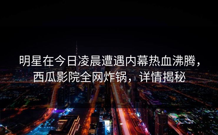 明星在今日凌晨遭遇内幕热血沸腾，西瓜影院全网炸锅，详情揭秘