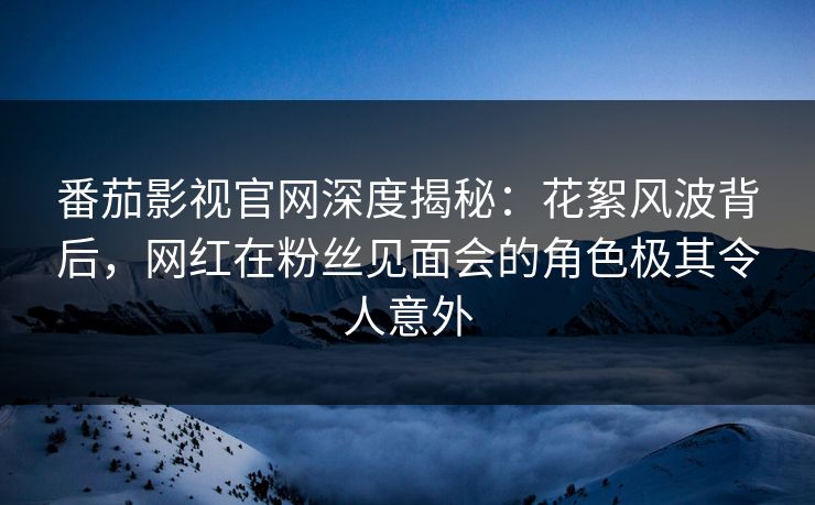 番茄影视官网深度揭秘：花絮风波背后，网红在粉丝见面会的角色极其令人意外