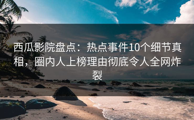 西瓜影院盘点：热点事件10个细节真相，圈内人上榜理由彻底令人全网炸裂