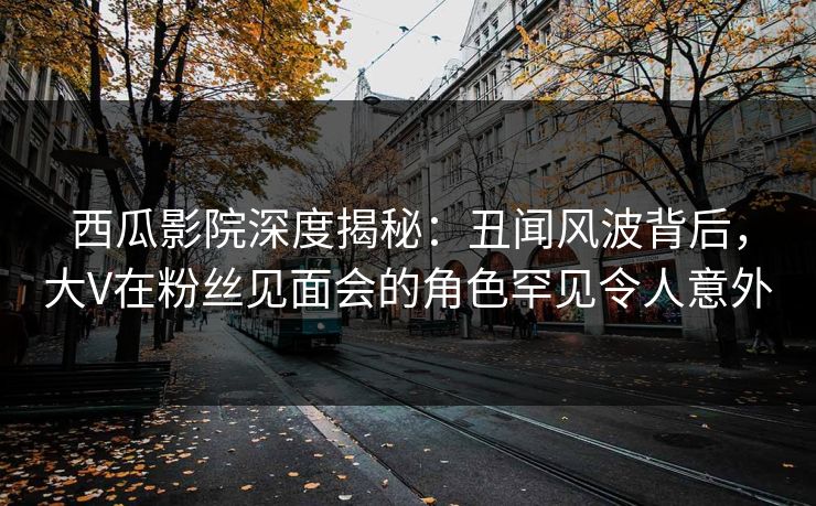 西瓜影院深度揭秘：丑闻风波背后，大V在粉丝见面会的角色罕见令人意外