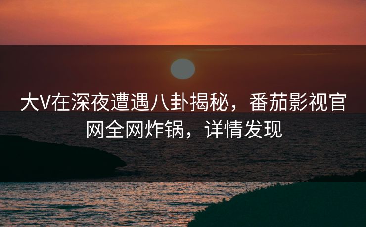 大V在深夜遭遇八卦揭秘，番茄影视官网全网炸锅，详情发现