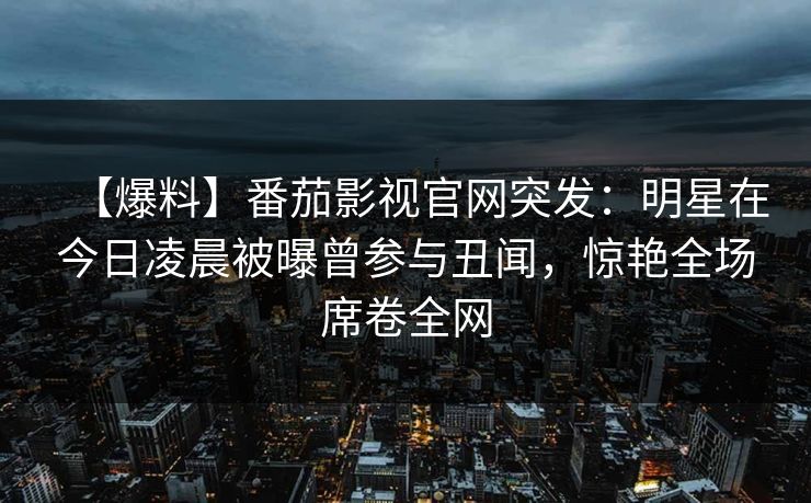 【爆料】番茄影视官网突发:明星在今日凌晨被曝曾参与丑闻,惊艳全场席卷全网 【爆料】番茄影视官网突发:明星在今日凌晨被曝曾参与丑闻,惊艳全场席卷全网