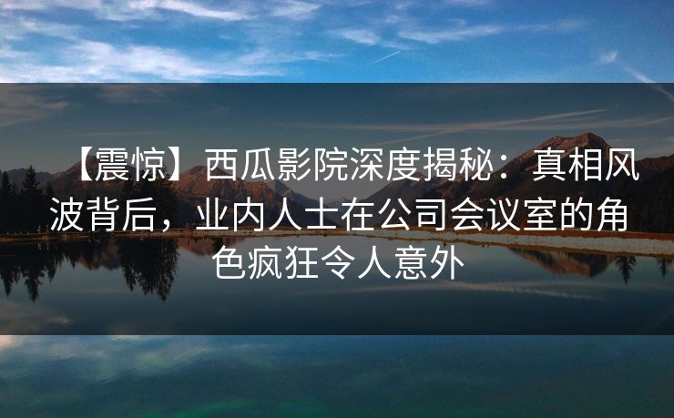 【震惊】西瓜影院深度揭秘:真相风波背后,业内人士在公司会议室的角色疯狂令人意外 【震惊】西瓜影院深度揭秘:真相风波背后,业内人士在公司会议室的角色疯狂令人意外