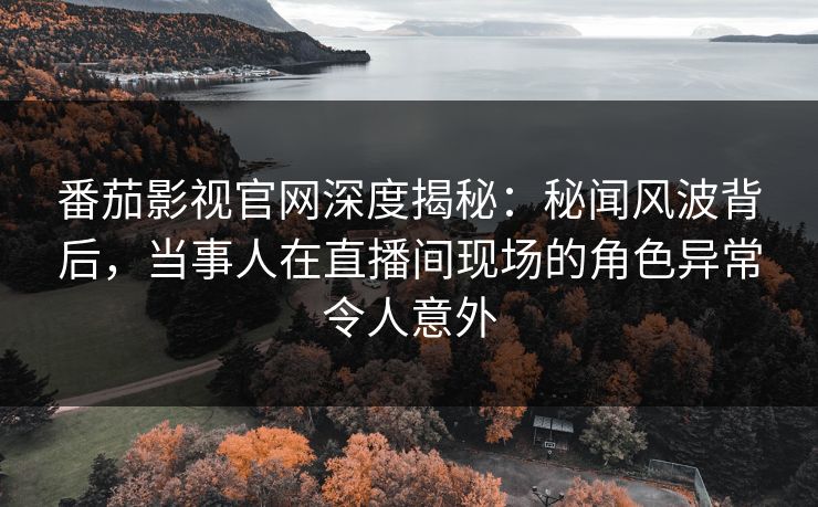 番茄影视官网深度揭秘：秘闻风波背后，当事人在直播间现场的角色异常令人意外