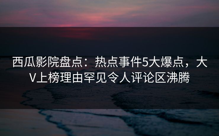 西瓜影院盘点：热点事件5大爆点，大V上榜理由罕见令人评论区沸腾