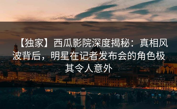 【独家】西瓜影院深度揭秘：真相风波背后，明星在记者发布会的角色极其令人意外