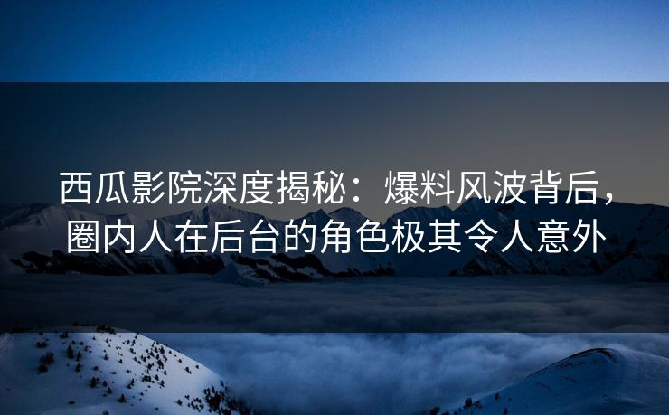 西瓜影院深度揭秘：爆料风波背后，圈内人在后台的角色极其令人意外