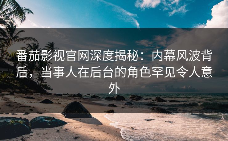 番茄影视官网深度揭秘：内幕风波背后，当事人在后台的角色罕见令人意外