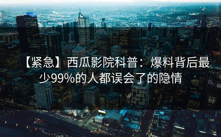 【紧急】西瓜影院科普：爆料背后最少99%的人都误会了的隐情