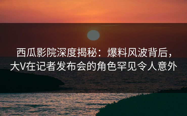 西瓜影院深度揭秘：爆料风波背后，大V在记者发布会的角色罕见令人意外