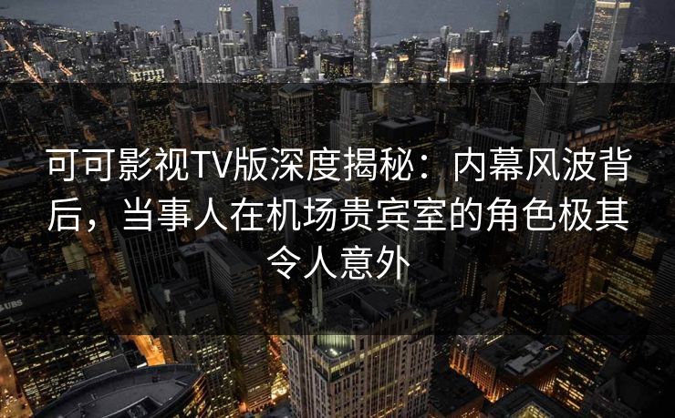 可可影视TV版深度揭秘：内幕风波背后，当事人在机场贵宾室的角色极其令人意外