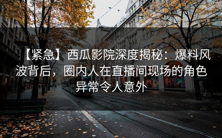 【紧急】西瓜影院深度揭秘：爆料风波背后，圈内人在直播间现场的角色异常令人意外