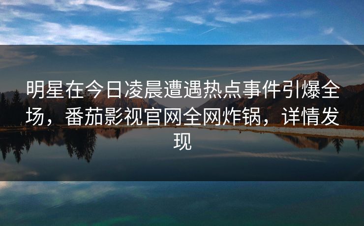 明星在今日凌晨遭遇热点事件引爆全场，番茄影视官网全网炸锅，详情发现