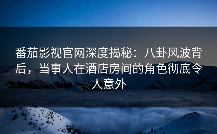 番茄影视官网深度揭秘：八卦风波背后，当事人在酒店房间的角色彻底令人意外