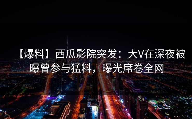 【爆料】西瓜影院突发：大V在深夜被曝曾参与猛料，曝光席卷全网